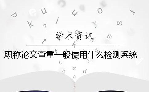 職稱論文查重一般使用什么檢測系統？ 發表職稱論文用什么查重