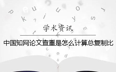 中國知網論文查重是怎么計算總復制比的? 中國知網論文查重是怎么計算總復制比的?