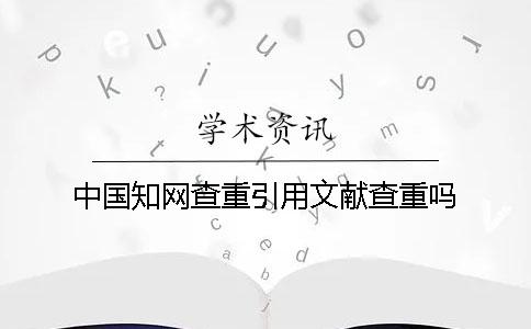 中國知網查重引用文獻查重嗎 中國知網查重引用文獻查重嗎