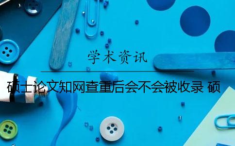 碩士論文知網查重后會不會被收錄？ 碩士論文上知網前還查重嗎