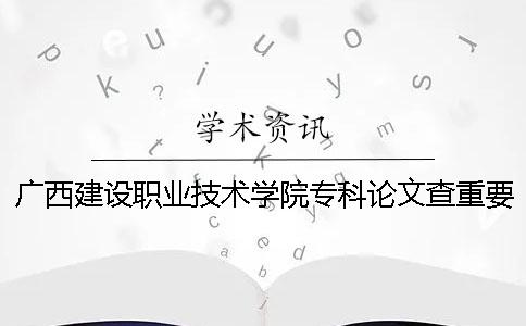 廣西建設職業技術學院專科論文查重要求及重復率 廣西建設職業技術學院專科錄取分數線