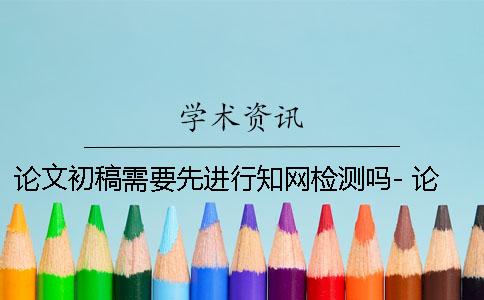 論文初稿需要先進行知網檢測嗎- 論文初稿需要先進行知網檢測嗎？