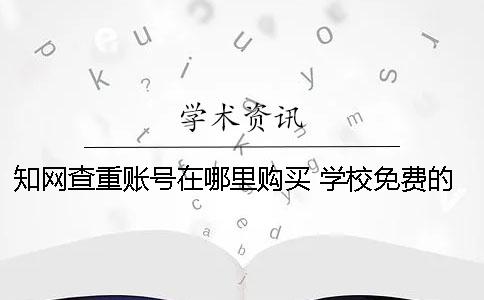 知網查重賬號在哪里購買？ 學校免費的知網查重系統在哪里