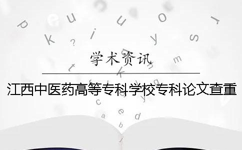 江西中醫藥高等專科學校專科論文查重要求及重復率 江西中醫藥高等專科學校是本科還是專科