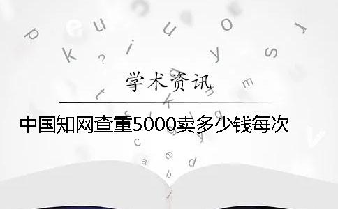 中國知網查重5000賣多少錢每次