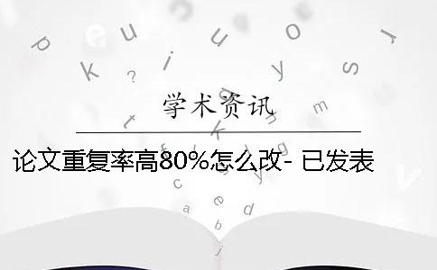 論文重復率高80%怎么改- 已發表論文重復率高