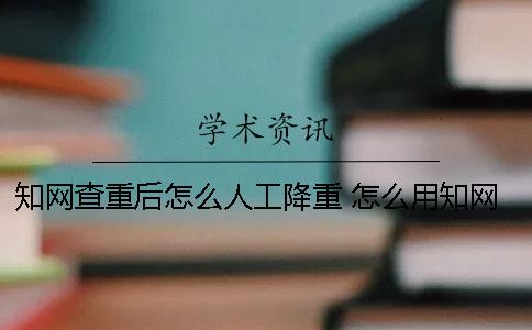 知網查重后怎么人工降重？ 怎么用知網查重？