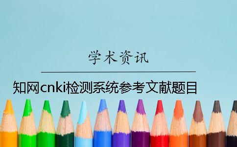 知網cnki檢測系統參考文獻題目 知網cnki檢測系統參考文獻題目