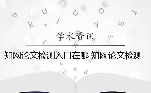知網論文檢測入口在哪？ 知網論文檢測的結果一般是看哪個復制比？