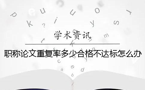 職稱論文重復率多少合格？不達標怎么辦？ 職稱論文重復率不能超過多少