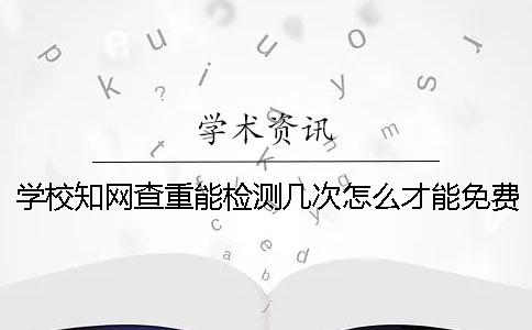學校知網查重能檢測幾次？怎么才能免費論文查重？