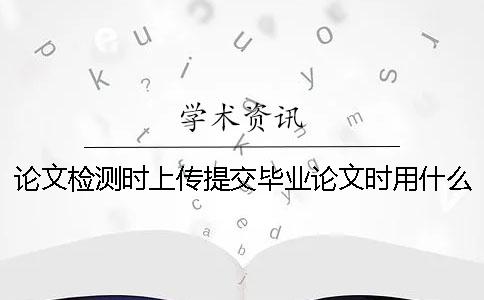 論文檢測時上傳提交畢業(yè)論文時用什么樣式？