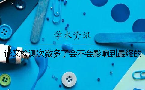 論文檢測次數多了會不會影響到最終的檢測結果？