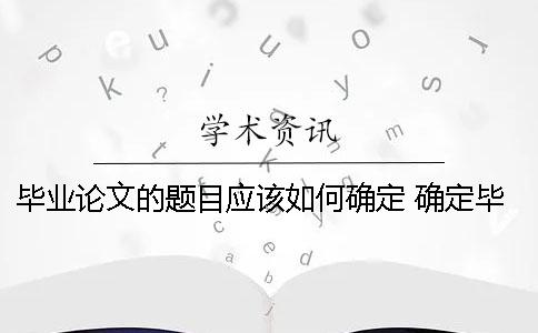 畢業(yè)論文的題目應(yīng)該如何確定？ 確定畢業(yè)論文題目應(yīng)該考慮論文的