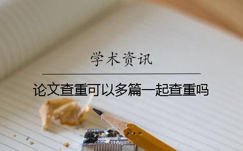 論文查重可以多篇一起查重嗎? 論文查重可以多篇一起查重嗎?