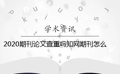 2020期刊論文查重嗎？知網期刊怎么查重？ 中國知網期刊論文查重