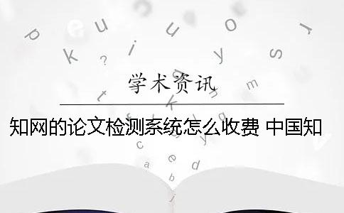 知網的論文檢測系統怎么收費？ 中國知網大學生論文檢測系統(學生)用戶名一