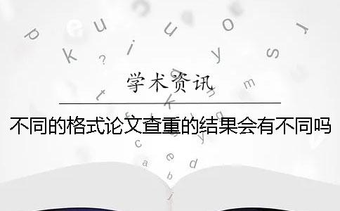 不同的格式論文查重的結果會有不同嗎？
