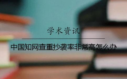 中國知網(wǎng)查重抄襲率非常高怎么辦？