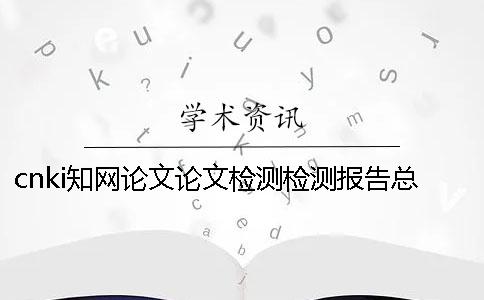 cnki知網論文論文檢測檢測報告總計有幾份? cnki知網論文論文檢測檢測報告總計有幾份?