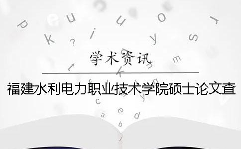 福建水利電力職業技術學院碩士論文查重要求及重復率 福建水利電力職業技術學院畢業后哪里就業