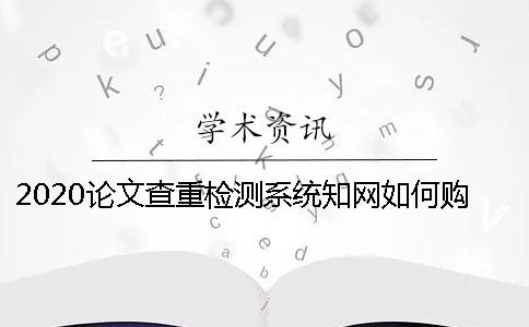 2020論文查重檢測系統知網如何購買 學生知網查重檢測系統