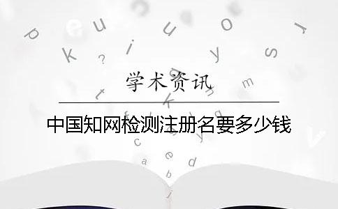 中國知網(wǎng)檢測注冊名要多少錢