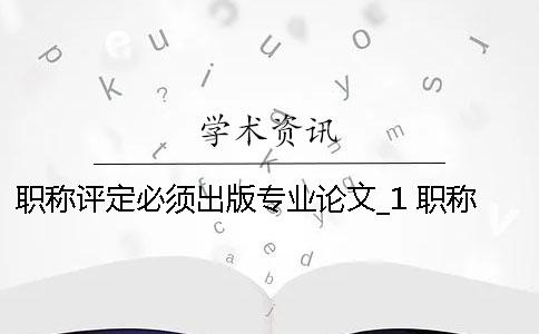 職稱評(píng)定必須出版專業(yè)論文_1 職稱評(píng)定論文必須發(fā)表