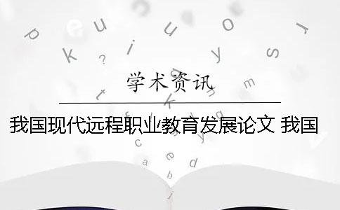 我國現代遠程職業教育發展論文 我國當前發展現代職業教育的認識