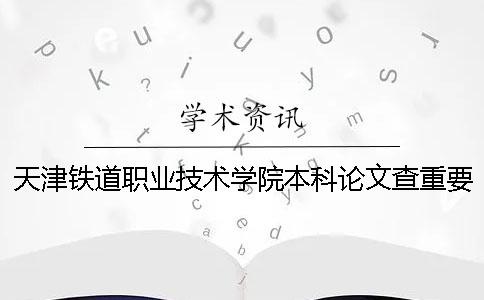 天津鐵道職業(yè)技術學院本科論文查重要求及重復率 天津鐵道職業(yè)技術學院可以升本科嗎