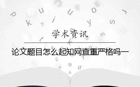 論文題目怎么起？知網查重嚴格嗎？一