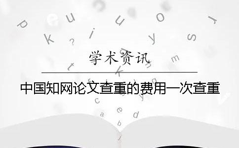 中國知網論文查重的費用一次查重