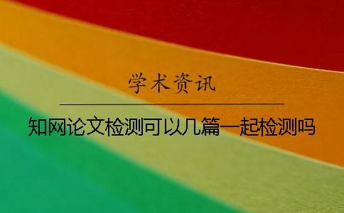 知網論文檢測可以幾篇一起檢測嗎? 知網論文檢測可以幾篇一起檢測嗎?