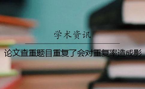 論文查重題目重復(fù)了會(huì)對(duì)重復(fù)率造成影響嗎？
