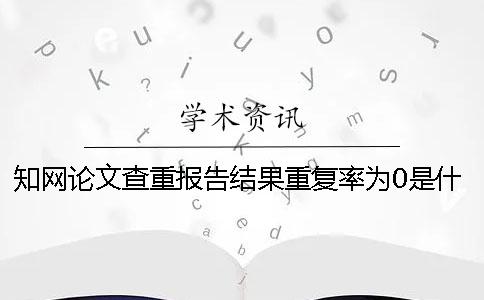 知網(wǎng)論文查重報(bào)告結(jié)果重復(fù)率為0是什么原因？一