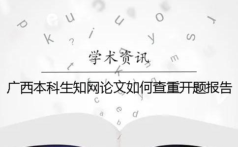 廣西本科生知網論文如何查重？開題報告要查嗎？