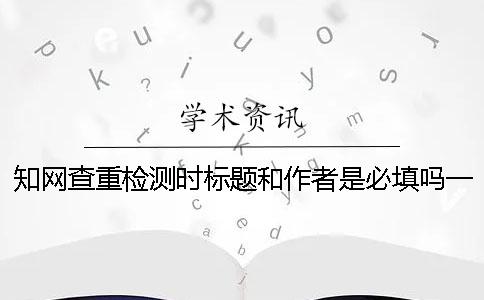 知網查重檢測時標題和作者是必填嗎？一