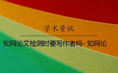 知網論文檢測時要寫作者嗎- 知網論文檢測會檢測到知乎上的內容嗎？