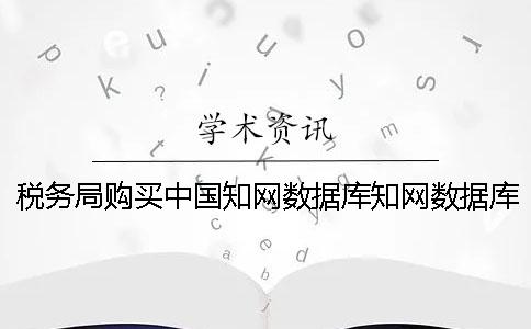 稅務局購買中國知網數據庫知網數據庫 稅務局購買中國知網數據庫知網數據庫