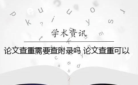 論文查重需要查附錄嗎？ 論文查重可以查到多少年以前的內容